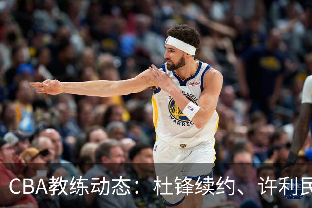 CBA教练动态：杜锋续约、许利民退出、杨鸣受限、李春江传言不实